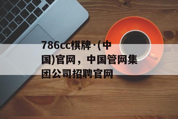 786cc棋牌·(中国)官网，中国管网集团公司招聘官网